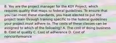 8. You are the project manager for the KOY Project, which requires quality that maps to federal guidelines. To ensure that you can meet these standards, you have elected to put the project team through training specific to the federal guidelines your project must adhere to. The costs of these classes can be assigned to which of the following? A. The cost of doing business B. Cost of quality C. Cost of adherence D. Cost of nonconformance