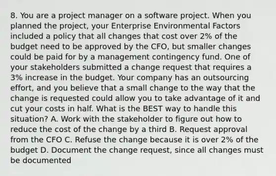 8. You are a project manager on a software project. When you planned the project, your Enterprise Environmental Factors included a policy that all changes that cost over 2% of the budget need to be approved by the CFO, but smaller changes could be paid for by a management contingency fund. One of your stakeholders submitted a change request that requires a 3% increase in the budget. Your company has an outsourcing effort, and you believe that a small change to the way that the change is requested could allow you to take advantage of it and cut your costs in half. What is the BEST way to handle this situation? A. Work with the stakeholder to figure out how to reduce the cost of the change by a third B. Request approval from the CFO C. Refuse the change because it is over 2% of the budget D. Document the change request, since all changes must be documented