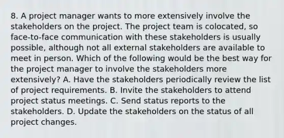 8. A project manager wants to more extensively involve the stakeholders on the project. The project team is colocated, so face-to-face communication with these stakeholders is usually possible, although not all external stakeholders are available to meet in person. Which of the following would be the best way for the project manager to involve the stakeholders more extensively? A. Have the stakeholders periodically review the list of project requirements. B. Invite the stakeholders to attend project status meetings. C. Send status reports to the stakeholders. D. Update the stakeholders on the status of all project changes.