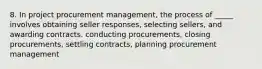 8. In project procurement management, the process of _____ involves obtaining seller responses, selecting sellers, and awarding contracts. conducting procurements, closing procurements, settling contracts, planning procurement management