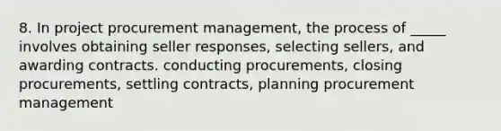 8. In project procurement management, the process of _____ involves obtaining seller responses, selecting sellers, and awarding contracts. conducting procurements, closing procurements, settling contracts, planning procurement management