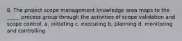 8. The project scope management knowledge area maps to the _____ process group through the activities of scope validation and scope control. a. initiating c. executing b. planning d. monitoring and controlling