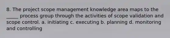 8. The project scope management knowledge area maps to the _____ process group through the activities of scope validation and scope control. a. initiating c. executing b. planning d. monitoring and controlling