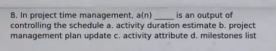 8. In project time management, a(n) _____ is an output of controlling the schedule a. activity duration estimate b. project management plan update c. activity attribute d. milestones list