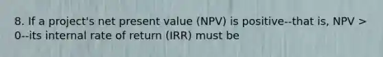 8. If a project's net present value (NPV) is positive--that is, NPV > 0--its internal rate of return (IRR) must be