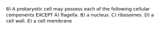 8) A prokaryotic cell may possess each of the following cellular components EXCEPT A) flagella. B) a nucleus. C) ribosomes. D) a cell wall. E) a cell membrane