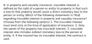 8. In property and casualty insurance, insurable interest is defined as the right of a person or entity to property in that such a loss to that property would cause a direct monetary loss to the person or entity. Which of the following statements is TRUE regarding insurable interest in property and casualty insurance? (Choose from the following options) 1. The insurable interest must exist only at the time of application of insurance. 2. Only the owner of the property has insurable interest. 3. Insurable interest also includes indirect monetary loss to the person or entity. 4. If the insured has no insurable interest, the contract is void.