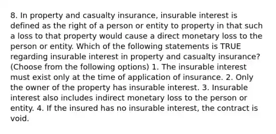 8. In property and casualty insurance, insurable interest is defined as the right of a person or entity to property in that such a loss to that property would cause a direct monetary loss to the person or entity. Which of the following statements is TRUE regarding insurable interest in property and casualty insurance? (Choose from the following options) 1. The insurable interest must exist only at the time of application of insurance. 2. Only the owner of the property has insurable interest. 3. Insurable interest also includes indirect monetary loss to the person or entity. 4. If the insured has no insurable interest, the contract is void.