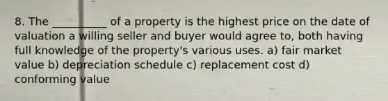 8. The __________ of a property is the highest price on the date of valuation a willing seller and buyer would agree to, both having full knowledge of the property's various uses. a) fair market value b) depreciation schedule c) replacement cost d) conforming value