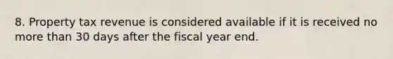 8. Property tax revenue is considered available if it is received no more than 30 days after the fiscal year end.