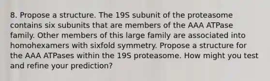 8. Propose a structure. The 19S subunit of the proteasome contains six subunits that are members of the AAA ATPase family. Other members of this large family are associated into homohexamers with sixfold symmetry. Propose a structure for the AAA ATPases within the 19S proteasome. How might you test and refine your prediction?