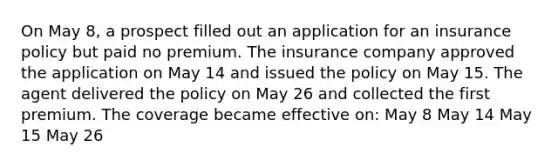 On May 8, a prospect filled out an application for an insurance policy but paid no premium. The insurance company approved the application on May 14 and issued the policy on May 15. The agent delivered the policy on May 26 and collected the first premium. The coverage became effective on: May 8 May 14 May 15 May 26