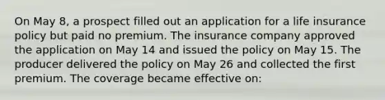 On May 8, a prospect filled out an application for a life insurance policy but paid no premium. The insurance company approved the application on May 14 and issued the policy on May 15. The producer delivered the policy on May 26 and collected the first premium. The coverage became effective on: