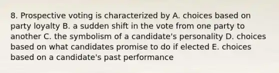 8. Prospective voting is characterized by A. choices based on party loyalty B. a sudden shift in the vote from one party to another C. the symbolism of a candidate's personality D. choices based on what candidates promise to do if elected E. choices based on a candidate's past performance