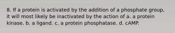 8. If a protein is activated by the addition of a phosphate group, it will most likely be inactivated by the action of a. a protein kinase. b. a ligand. c. a protein phosphatase. d. cAMP.