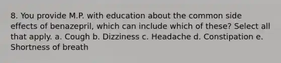 8. You provide M.P. with education about the common side effects of benazepril, which can include which of these? Select all that apply. a. Cough b. Dizziness c. Headache d. Constipation e. Shortness of breath