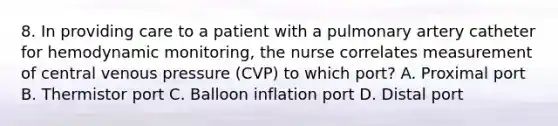 8. In providing care to a patient with a pulmonary artery catheter for hemodynamic monitoring, the nurse correlates measurement of central venous pressure (CVP) to which port? A. Proximal port B. Thermistor port C. Balloon inflation port D. Distal port