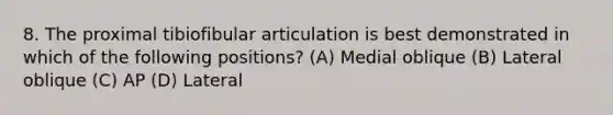 8. The proximal tibiofibular articulation is best demonstrated in which of the following positions? (A) Medial oblique (B) Lateral oblique (C) AP (D) Lateral