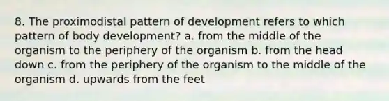 8. The proximodistal pattern of development refers to which pattern of body development? a. from the middle of the organism to the periphery of the organism b. from the head down c. from the periphery of the organism to the middle of the organism d. upwards from the feet