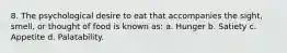 8. The psychological desire to eat that accompanies the sight, smell, or thought of food is known as: a. Hunger b. Satiety c. Appetite d. Palatability.