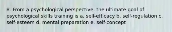 8. From a psychological perspective, the ultimate goal of psychological skills training is a. self-efficacy b. self-regulation c. self-esteem d. mental preparation e. self-concept