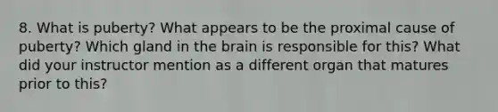 8. What is puberty? What appears to be the proximal cause of puberty? Which gland in the brain is responsible for this? What did your instructor mention as a different organ that matures prior to this?