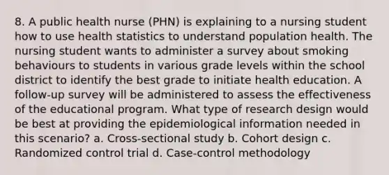 8. A public health nurse (PHN) is explaining to a nursing student how to use health statistics to understand population health. The nursing student wants to administer a survey about smoking behaviours to students in various grade levels within the school district to identify the best grade to initiate health education. A follow-up survey will be administered to assess the effectiveness of the educational program. What type of research design would be best at providing the epidemiological information needed in this scenario? a. Cross-sectional study b. Cohort design c. Randomized control trial d. Case-control methodology