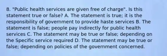 8. "Public health services are given free of charge". Is this statement true or false? A. The statement is true; it is the responsibility of government to provide haste services B. The statement is false; people pay indirectly for public health services C. The statement may be true or false; depending on the Specific service required D. The statement may be true or false; depending on policies of the government concerned.