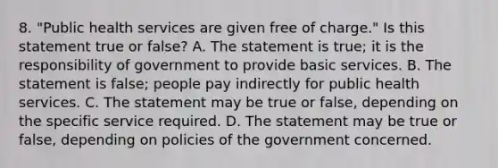 8. "Public health services are given free of charge." Is this statement true or false? A. The statement is true; it is the responsibility of government to provide basic services. B. The statement is false; people pay indirectly for public health services. C. The statement may be true or false, depending on the specific service required. D. The statement may be true or false, depending on policies of the government concerned.