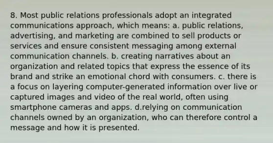 8. Most public relations professionals adopt an integrated communications approach, which means: a. public relations, advertising, and marketing are combined to sell products or services and ensure consistent messaging among external communication channels. b. creating narratives about an organization and related topics that express the essence of its brand and strike an emotional chord with consumers. c. there is a focus on layering computer-generated information over live or captured images and video of the real world, often using smartphone cameras and apps. d.relying on communication channels owned by an organization, who can therefore control a message and how it is presented.