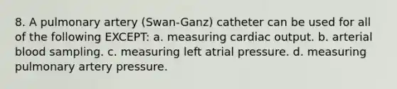 8. A pulmonary artery (Swan-Ganz) catheter can be used for all of the following EXCEPT: a. measuring cardiac output. b. arterial blood sampling. c. measuring left atrial pressure. d. measuring pulmonary artery pressure.