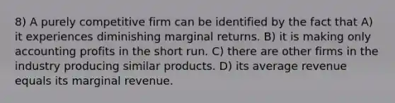 8) A purely competitive firm can be identified by the fact that A) it experiences diminishing marginal returns. B) it is making only accounting profits in the short run. C) there are other firms in the industry producing similar products. D) its average revenue equals its marginal revenue.