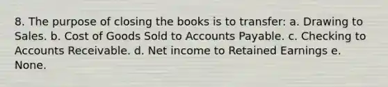 8. The purpose of closing the books is to transfer: a. Drawing to Sales. b. Cost of Goods Sold to Accounts Payable. c. Checking to Accounts Receivable. d. Net income to Retained Earnings e. None.