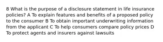 8 What is the purpose of a disclosure statement in life insurance policies? A To explain features and benefits of a proposed policy to the consumer B To obtain important underwriting information from the applicant C To help consumers compare policy prices D To protect agents and insurers against lawsuits