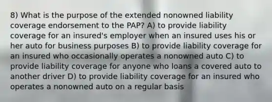 8) What is the purpose of the extended nonowned liability coverage endorsement to the PAP? A) to provide liability coverage for an insured's employer when an insured uses his or her auto for business purposes B) to provide liability coverage for an insured who occasionally operates a nonowned auto C) to provide liability coverage for anyone who loans a covered auto to another driver D) to provide liability coverage for an insured who operates a nonowned auto on a regular basis