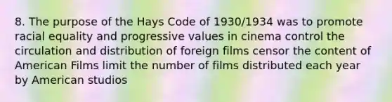 8. The purpose of the Hays Code of 1930/1934 was to promote racial equality and progressive values in cinema control the circulation and distribution of foreign films censor the content of American Films limit the number of films distributed each year by American studios