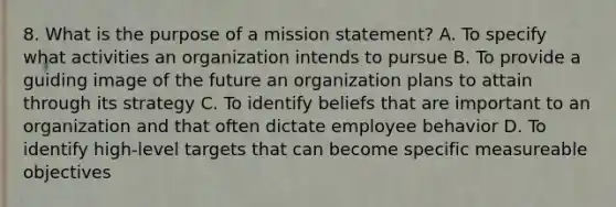 8. What is the purpose of a mission statement? A. To specify what activities an organization intends to pursue B. To provide a guiding image of the future an organization plans to attain through its strategy C. To identify beliefs that are important to an organization and that often dictate employee behavior D. To identify high-level targets that can become specific measureable objectives