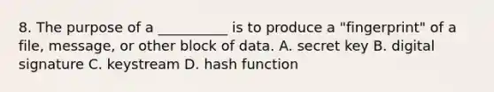 8. The purpose of a __________ is to produce a "fingerprint" of a file, message, or other block of data. A. secret key B. digital signature C. keystream D. hash function