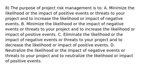 8) The purpose of project risk management is to: A. Minimize the likelihood or the impact of positive events or threats to your project and to increase the likelihood or impact of negative events. B. Minimize the likelihood or the impact of negative events or threats to your project and to increase the likelihood or impact of positive events. C. Eliminate the likelihood or the impact of negative events or threats to your project and to decrease the likelihood or impact of positive events. D. Neutralize the likelihood or the impact of negative events or threats to your project and to neutralize the likelihood or impact of positive events.