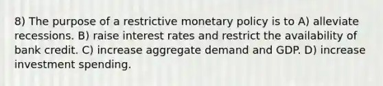 8) The purpose of a restrictive monetary policy is to A) alleviate recessions. B) raise interest rates and restrict the availability of bank credit. C) increase aggregate demand and GDP. D) increase investment spending.