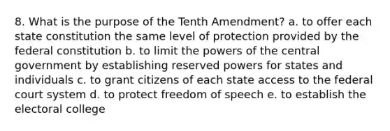 8. What is the purpose of the Tenth Amendment? a. to offer each state constitution the same level of protection provided by the federal constitution b. to limit the powers of the central government by establishing reserved powers for states and individuals c. to grant citizens of each state access to the federal court system d. to protect freedom of speech e. to establish the electoral college