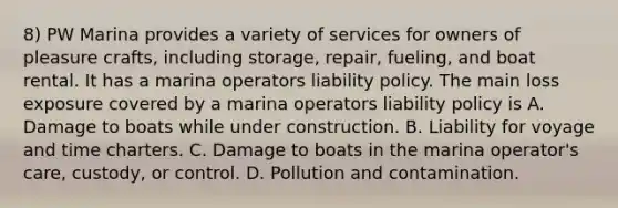 8) PW Marina provides a variety of services for owners of pleasure crafts, including storage, repair, fueling, and boat rental. It has a marina operators liability policy. The main loss exposure covered by a marina operators liability policy is A. Damage to boats while under construction. B. Liability for voyage and time charters. C. Damage to boats in the marina operator's care, custody, or control. D. Pollution and contamination.