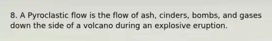 8. A Pyroclastic flow is the flow of ash, cinders, bombs, and gases down the side of a volcano during an explosive eruption.