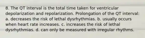 8. The QT interval is the total time taken for ventricular depolarization and repolarization. Prolongation of the QT interval: a. decreases the risk of lethal dysrhythmias. b. usually occurs when heart rate increases. c. increases the risk of lethal dysrhythmias. d. can only be measured with irregular rhythms.