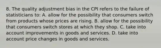 8. The quality adjustment bias in the CPI refers to the failure of statisticians to: A. allow for the possibility that consumers switch from products whose prices are rising. B. allow for the possibility that consumers switch stores at which they shop. C. take into account improvements in goods and services. D. take into account price changes in goods and services.