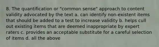 8. The quantification or "common sense" approach to content validity advocated by the text a. can identify non-existent items that should be added to a test to increase validity b. helps cull out existing items that are deemed inappropriate by expert raters c. provides an acceptable substitute for a careful selection of items d. all the above