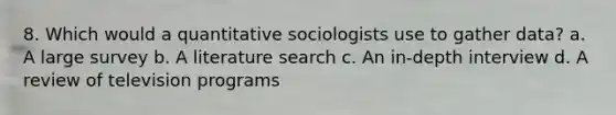 8. Which would a quantitative sociologists use to gather data? a. A large survey b. A literature search c. An in-depth interview d. A review of television programs