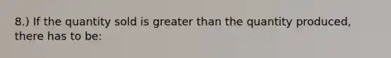 8.) If the quantity sold is greater than the quantity produced, there has to be: