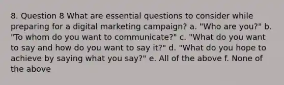 8. Question 8 What are essential questions to consider while preparing for a digital marketing campaign? a. "Who are you?" b. "To whom do you want to communicate?" c. "What do you want to say and how do you want to say it?" d. "What do you hope to achieve by saying what you say?" e. All of the above f. None of the above