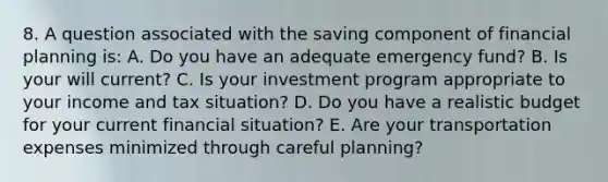 8. A question associated with the saving component of financial planning is: A. Do you have an adequate emergency fund? B. Is your will current? C. Is your investment program appropriate to your income and tax situation? D. Do you have a realistic budget for your current financial situation? E. Are your transportation expenses minimized through careful planning?